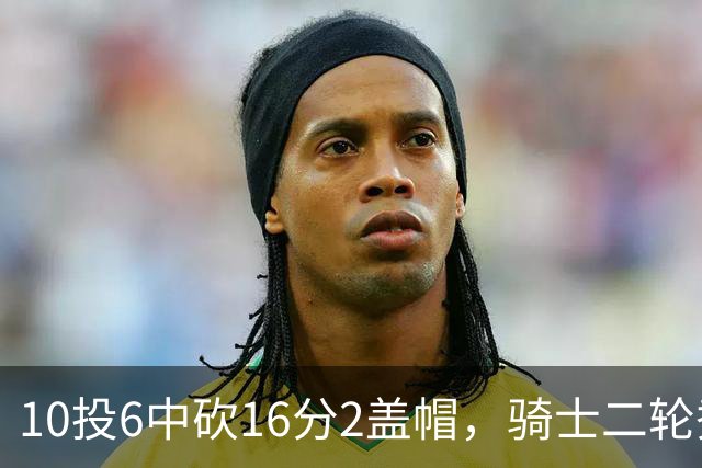 10投6中砍16分2盖帽，骑士二轮秀首秀拿到比赛用球